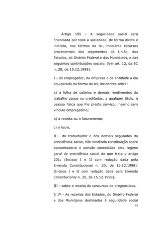 57
Artigo 195 - A seguridade social será
financiada por toda a sociedade, de forma direta e
indireta, nos termos da lei, mediante recursos
provenientes dos orçamentos da União, dos
Estados, do Distrito Federal e dos Municípios, e das
seguintes contribuições sociais: (Ver art. 12, da EC
n. 20, de 15.12.1998).
I - do empregador, da empresa e da entidade a ela
equiparada na forma da lei, incidentes sobre:
a) a folha de salários e demais rendimentos do
trabalho pagos ou creditados, a qualquer título, à
pessoa física que lhe preste serviço, mesmo sem
vínculo empregatício;
b) a receita ou o faturamento;
c) o lucro;
II - do trabalhador e dos demais segurados da
previdência social, não incidindo contribuição sobre
aposentadoria e pensão concedidas pelo regime
geral de previdência social de que trata o artigo
201; (Incisos I e II com redação dada pela
Emenda Constitucional n. 20, de 15.12.1998).
(Incisos I e II com redação dada pela Emenda
Constitucional n. 20, de 15.12.1998).
III - sobre a receita de concursos de prognósticos.
§ 1º - As receitas dos Estados, do Distrito Federal
e dos Municípios destinadas à seguridade social
 