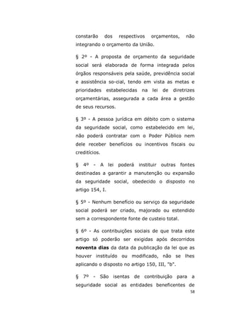 58
constarão dos respectivos orçamentos, não
integrando o orçamento da União.
§ 2º - A proposta de orçamento da seguridade
social será elaborada de forma integrada pelos
órgãos responsáveis pela saúde, previdência social
e assistência so-cial, tendo em vista as metas e
prioridades estabelecidas na lei de diretrizes
orçamentárias, assegurada a cada área a gestão
de seus recursos.
§ 3º - A pessoa jurídica em débito com o sistema
da seguridade social, como estabelecido em lei,
não poderá contratar com o Poder Público nem
dele receber benefícios ou incentivos fiscais ou
creditícios.
§ 4º - A lei poderá instituir outras fontes
destinadas a garantir a manutenção ou expansão
da seguridade social, obedecido o disposto no
artigo 154, I.
§ 5º - Nenhum benefício ou serviço da seguridade
social poderá ser criado, majorado ou estendido
sem a correspondente fonte de custeio total.
§ 6º - As contribuições sociais de que trata este
artigo só poderão ser exigidas após decorridos
noventa dias da data da publicação da lei que as
houver instituído ou modificado, não se lhes
aplicando o disposto no artigo 150, III, "b".
§ 7º - São isentas de contribuição para a
seguridade social as entidades beneficentes de
 