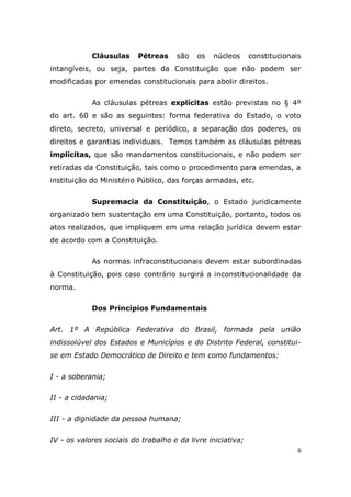 6
Cláusulas Pétreas são os núcleos constitucionais
intangíveis, ou seja, partes da Constituição que não podem ser
modificadas por emendas constitucionais para abolir direitos.
As cláusulas pétreas explícitas estão previstas no § 4º
do art. 60 e são as seguintes: forma federativa do Estado, o voto
direto, secreto, universal e periódico, a separação dos poderes, os
direitos e garantias individuais. Temos também as cláusulas pétreas
implícitas, que são mandamentos constitucionais, e não podem ser
retiradas da Constituição, tais como o procedimento para emendas, a
instituição do Ministério Público, das forças armadas, etc.
Supremacia da Constituição, o Estado juridicamente
organizado tem sustentação em uma Constituição, portanto, todos os
atos realizados, que impliquem em uma relação jurídica devem estar
de acordo com a Constituição.
As normas infraconstitucionais devem estar subordinadas
à Constituição, pois caso contrário surgirá a inconstitucionalidade da
norma.
Dos Princípios Fundamentais
Art. 1º A República Federativa do Brasil, formada pela união
indissolúvel dos Estados e Municípios e do Distrito Federal, constitui-
se em Estado Democrático de Direito e tem como fundamentos:
I - a soberania;
II - a cidadania;
III - a dignidade da pessoa humana;
IV - os valores sociais do trabalho e da livre iniciativa;
 