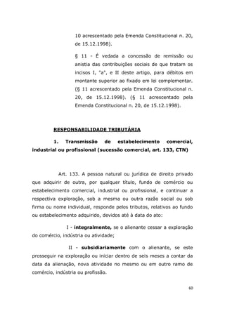 60
10 acrescentado pela Emenda Constitucional n. 20,
de 15.12.1998).
§ 11 - É vedada a concessão de remissão ou
anistia das contribuições sociais de que tratam os
incisos I, "a", e II deste artigo, para débitos em
montante superior ao fixado em lei complementar.
(§ 11 acrescentado pela Emenda Constitucional n.
20, de 15.12.1998). (§ 11 acrescentado pela
Emenda Constitucional n. 20, de 15.12.1998).
RESPONSABILIDADE TRIBUTÁRIA
1. Transmissão de estabelecimento comercial,
industrial ou profissional (sucessão comercial, art. 133, CTN)
Art. 133. A pessoa natural ou jurídica de direito privado
que adquirir de outra, por qualquer título, fundo de comércio ou
estabelecimento comercial, industrial ou profissional, e continuar a
respectiva exploração, sob a mesma ou outra razão social ou sob
firma ou nome individual, responde pelos tributos, relativos ao fundo
ou estabelecimento adquirido, devidos até à data do ato:
I - integralmente, se o alienante cessar a exploração
do comércio, indústria ou atividade;
II - subsidiariamente com o alienante, se este
prosseguir na exploração ou iniciar dentro de seis meses a contar da
data da alienação, nova atividade no mesmo ou em outro ramo de
comércio, indústria ou profissão.
 