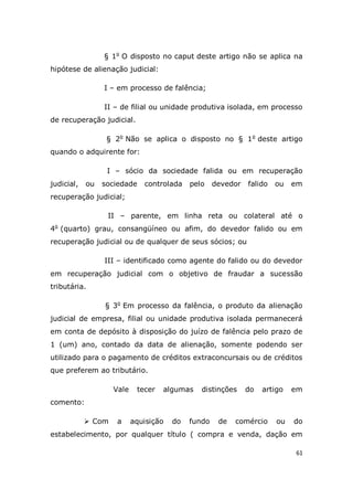 61
§ 1o
O disposto no caput deste artigo não se aplica na
hipótese de alienação judicial:
I – em processo de falência;
II – de filial ou unidade produtiva isolada, em processo
de recuperação judicial.
§ 2o
Não se aplica o disposto no § 1o
deste artigo
quando o adquirente for:
I – sócio da sociedade falida ou em recuperação
judicial, ou sociedade controlada pelo devedor falido ou em
recuperação judicial;
II – parente, em linha reta ou colateral até o
4o
(quarto) grau, consangüíneo ou afim, do devedor falido ou em
recuperação judicial ou de qualquer de seus sócios; ou
III – identificado como agente do falido ou do devedor
em recuperação judicial com o objetivo de fraudar a sucessão
tributária.
§ 3o
Em processo da falência, o produto da alienação
judicial de empresa, filial ou unidade produtiva isolada permanecerá
em conta de depósito à disposição do juízo de falência pelo prazo de
1 (um) ano, contado da data de alienação, somente podendo ser
utilizado para o pagamento de créditos extraconcursais ou de créditos
que preferem ao tributário.
Vale tecer algumas distinções do artigo em
comento:
 Com a aquisição do fundo de comércio ou do
estabelecimento, por qualquer título ( compra e venda, dação em
 