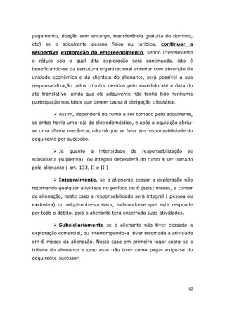 62
pagamento, doação sem encargo, transferência gratuita de domínio,
etc) se o adquirente pessoa física ou jurídica, continuar a
respectiva exploração do empreendimento, sendo irrevelevante
o rótulo sob o qual dita exploração será continuada, isto é
beneficiando-se da estrutura organizacional anterior com absorção da
unidade econômica e da clientela do alienante, será possível a sua
responsabilização pelos tributos devidos pelo sucedido até a data do
ato translativo, ainda que ele adquirente não tenha tido nenhuma
participação nos fatos que derem causa à obrigação tributária.
 Assim, dependerá do rumo a ser tomado pelo adquirente,
se antes havia uma loja de eletrodoméstico, e após a aquisição abriu-
se uma oficina mecânica, não há que se falar em responsabilidade do
adquirente por sucessão.
 Já quanto a intensidade da responsabilização se
subsidiaria (supletiva) ou integral dependerá do rumo a ser tomado
pelo alienante ( art. 133, II e II )
 Integralmente, se o alienante cessar a exploração não
retomando qualquer atividade no período de 6 (seis) meses, a contar
da alienação, neste caso a responsabilidade será integral ( pessoa ou
exclusiva) do adquirente-sucessor, indicando-se que este responde
por todo o débito, pois o alienante terá encerrado suas atividades.
 Subsidiariamente se o alienante não tiver cessado a
exploração comercial, ou interrompendo-a tiver retomado a atividade
em 6 meses da alienação. Neste caso em primeiro lugar cobra-se o
tributo do alienante e caso este não tiver como pagar exige-se do
adquirente-sucessor.
 