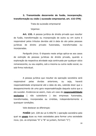 64
2. Transmissão decorrente de fusão, incorporação,
transformação ou cisão ( sucessão empresarial, art. 132 CTN)
Trata da sucessão empresarial
Vejamos:
Art. 132. A pessoa jurídica de direito privado que resultar
de fusão, transformação ou incorporação de outra ou em outra é
responsável pelos tributos devidos até à data do ato pelas pessoas
jurídicas de direito privado fusionadas, transformadas ou
incorporadas.
Parágrafo único. O disposto neste artigo aplica-se aos casos
de extinção de pessoas jurídicas de direito privado, quando a
exploração da respectiva atividade seja continuada por qualquer sócio
remanescente, ou seu espólio, sob a mesma ou outra razão social, ou
sob firma individual.
A pessoa jurídica que resultar da operação societária será
responsável pelas dividas anteriores, ou seja, haverá
responsabilidade empresarial até a data do ato, valendo dizer que o
desaparecimento de uma gera responsabilização daquela outra que a
ela suceder. Evidencia-se assim, mais um caso de responsabilidade
exclusiva ( não subsidiaria ) das empresas fusionadas,
transformadas, incorporadas ou cindidas, independentemente e
quaisquer condições.
Vale destacar as diferenças:
FUSÃO (art. 228 da Lei 6.406/76 ) operação societária pela
qual se unem duas ou mais sociedades para formar uma sociedade
nova. (ex. as empresas “A” e “B” se juntam, formam “C”)
 
