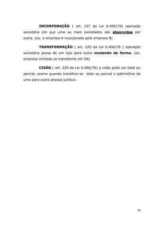 65
INCORPORAÇÃO ( art. 227 da Lei 6.406/76) operação
societária em que uma ou mais sociedades são absorvidas por
outra. (ex. a empresa A incorporada pela empresa B)
TRANSFORMAÇÃO ( art. 220 da Lei 6.406/76 ) operação
societária passa de um tipo para outro mudando de forma. (ex.
empresa limitada se transforma em SA)
CISÃO ( art. 229 da Lei 6.406/76) a cisão pode ser total ou
parcial, ocorre quando transfere-se total ou parcial o patrimônio de
uma para outra pessoa jurídica.
 