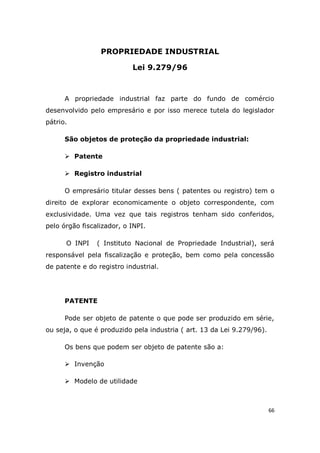 66
PROPRIEDADE INDUSTRIAL
Lei 9.279/96
A propriedade industrial faz parte do fundo de comércio
desenvolvido pelo empresário e por isso merece tutela do legislador
pátrio.
São objetos de proteção da propriedade industrial:
 Patente
 Registro industrial
O empresário titular desses bens ( patentes ou registro) tem o
direito de explorar economicamente o objeto correspondente, com
exclusividade. Uma vez que tais registros tenham sido conferidos,
pelo órgão fiscalizador, o INPI.
O INPI ( Instituto Nacional de Propriedade Industrial), será
responsável pela fiscalização e proteção, bem como pela concessão
de patente e do registro industrial.
PATENTE
Pode ser objeto de patente o que pode ser produzido em série,
ou seja, o que é produzido pela industria ( art. 13 da Lei 9.279/96).
Os bens que podem ser objeto de patente são a:
 Invenção
 Modelo de utilidade
 