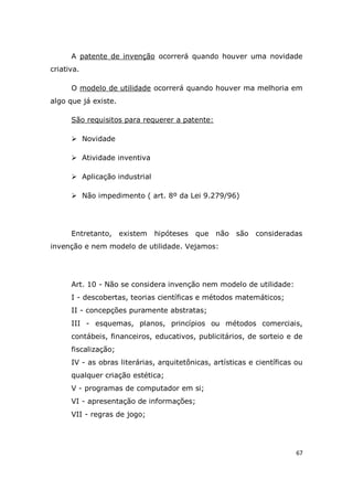 67
A patente de invenção ocorrerá quando houver uma novidade
criativa.
O modelo de utilidade ocorrerá quando houver ma melhoria em
algo que já existe.
São requisitos para requerer a patente:
 Novidade
 Atividade inventiva
 Aplicação industrial
 Não impedimento ( art. 8º da Lei 9.279/96)
Entretanto, existem hipóteses que não são consideradas
invenção e nem modelo de utilidade. Vejamos:
Art. 10 - Não se considera invenção nem modelo de utilidade:
I - descobertas, teorias científicas e métodos matemáticos;
II - concepções puramente abstratas;
III - esquemas, planos, princípios ou métodos comerciais,
contábeis, financeiros, educativos, publicitários, de sorteio e de
fiscalização;
IV - as obras literárias, arquitetônicas, artísticas e científicas ou
qualquer criação estética;
V - programas de computador em si;
VI - apresentação de informações;
VII - regras de jogo;
 