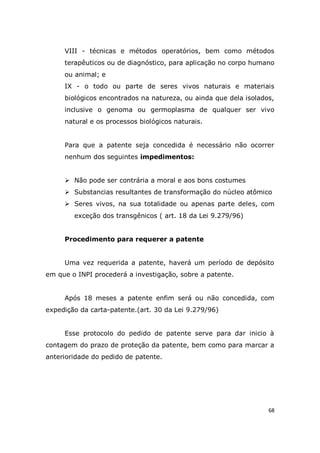 68
VIII - técnicas e métodos operatórios, bem como métodos
terapêuticos ou de diagnóstico, para aplicação no corpo humano
ou animal; e
IX - o todo ou parte de seres vivos naturais e materiais
biológicos encontrados na natureza, ou ainda que dela isolados,
inclusive o genoma ou germoplasma de qualquer ser vivo
natural e os processos biológicos naturais.
Para que a patente seja concedida é necessário não ocorrer
nenhum dos seguintes impedimentos:
 Não pode ser contrária a moral e aos bons costumes
 Substancias resultantes de transformação do núcleo atômico
 Seres vivos, na sua totalidade ou apenas parte deles, com
exceção dos transgênicos ( art. 18 da Lei 9.279/96)
Procedimento para requerer a patente
Uma vez requerida a patente, haverá um período de depósito
em que o INPI procederá a investigação, sobre a patente.
Após 18 meses a patente enfim será ou não concedida, com
expedição da carta-patente.(art. 30 da Lei 9.279/96)
Esse protocolo do pedido de patente serve para dar inicio à
contagem do prazo de proteção da patente, bem como para marcar a
anterioridade do pedido de patente.
 