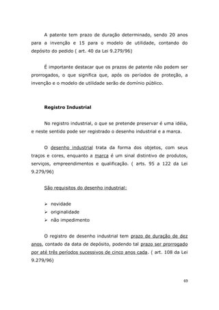 69
A patente tem prazo de duração determinado, sendo 20 anos
para a invenção e 15 para o modelo de utilidade, contando do
depósito do pedido ( art. 40 da Lei 9.279/96)
É importante destacar que os prazos de patente não podem ser
prorrogados, o que significa que, após os períodos de proteção, a
invenção e o modelo de utilidade serão de domínio público.
Registro Industrial
No registro industrial, o que se pretende preservar é uma idéia,
e neste sentido pode ser registrado o desenho industrial e a marca.
O desenho industrial trata da forma dos objetos, com seus
traços e cores, enquanto a marca é um sinal distintivo de produtos,
serviços, empreendimentos e qualificação. ( arts. 95 a 122 da Lei
9.279/96)
São requisitos do desenho industrial:
 novidade
 originalidade
 não impedimento
O registro de desenho industrial tem prazo de duração de dez
anos, contado da data de depósito, podendo tal prazo ser prorrogado
por até três períodos sucessivos de cinco anos cada. ( art. 108 da Lei
9.279/96)
 