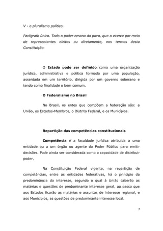 7
V - o pluralismo político.
Parágrafo único. Todo o poder emana do povo, que o exerce por meio
de representantes eleitos ou diretamente, nos termos desta
Constituição.
O Estado pode ser definido como uma organização
jurídica, administrativa e política formada por uma população,
assentada em um território, dirigida por um governo soberano e
tendo como finalidade o bem comum.
O Federalismo no Brasil
No Brasil, os entes que compõem a federação são: a
União, os Estados-Membros, o Distrito Federal, e os Municípios.
Repartição das competências constitucionais
Competência é a faculdade jurídica atribuída a uma
entidade ou a um órgão ou agente do Poder Público para emitir
decisões. Pode ainda ser considerada como a capacidade de distribuir
poder.
Na Constituição Federal vigente, na repartição de
competências, entre as entidades federativas, há o principio da
predominância do interesse, segundo o qual à União caberão as
matérias e questões de predominante interesse geral, ao passo que
aos Estados ficarão as matérias e assuntos de interesse regional, e
aos Municípios, as questões de predominante interesse local.
 