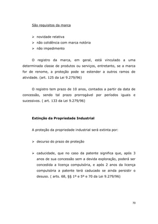 70
São requisitos da marca
 novidade relativa
 não colidência com marca notória
 não impedimento
O registro da marca, em geral, está vinculado a uma
determinada classe de produtos ou serviços, entretanto, se a marca
for de renome, a proteção pode se estender a outros ramos de
atividade. (art. 125 da Lei 9.279/96)
O registro tem prazo de 10 anos, contados a partir da data de
concessão, sendo tal prazo prorrogável por períodos iguais e
sucessivos. ( art. 133 da Lei 9.279/96)
Extinção da Propriedade Industrial
A proteção da propriedade industrial será extinta por:
 decurso do prazo de proteção
 caducidade, que no caso da patente significa que, após 3
anos de sua concessão sem a devida exploração, poderá ser
concedida a licença compulsória, e após 2 anos da licença
compulsória a patente terá caducado se ainda persistir o
desuso. ( arts. 68, §§ 1º e 5º e 70 da Lei 9.279/96)
 