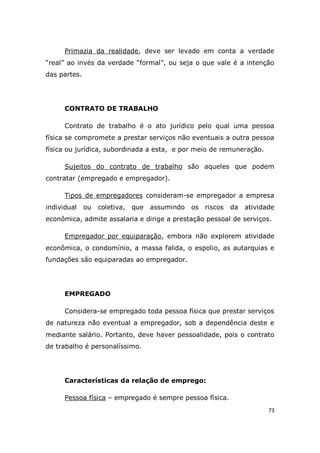 73
Primazia da realidade, deve ser levado em conta a verdade
“real” ao invés da verdade “formal”, ou seja o que vale é a intenção
das partes.
CONTRATO DE TRABALHO
Contrato de trabalho é o ato jurídico pelo qual uma pessoa
física se compromete a prestar serviços não eventuais a outra pessoa
física ou jurídica, subordinada a esta, e por meio de remuneração.
Sujeitos do contrato de trabalho são aqueles que podem
contratar (empregado e empregador).
Tipos de empregadores consideram-se empregador a empresa
individual ou coletiva, que assumindo os riscos da atividade
econômica, admite assalaria e dirige a prestação pessoal de serviços.
Empregador por equiparação, embora não explorem atividade
econômica, o condomínio, a massa falida, o espolio, as autarquias e
fundações são equiparadas ao empregador.
EMPREGADO
Considera-se empregado toda pessoa física que prestar serviços
de natureza não eventual a empregador, sob a dependência deste e
mediante salário. Portanto, deve haver pessoalidade, pois o contrato
de trabalho é personalíssimo.
Características da relação de emprego:
Pessoa física – empregado é sempre pessoa física.
 