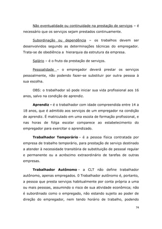 74
Não eventualidade ou continuidade na prestação de serviços – é
necessário que os serviços sejam prestados continuamente.
Subordinação ou dependência – os trabalhos devem ser
desenvolvidos segundo as determinações técnicas do empregador.
Trata-se de obediência a hierarquia da estrutura da empresa.
Salário – é o fruto da prestação de serviços.
Pessoalidade – o empregador deverá prestar os serviços
pessoalmente, não podendo fazer-se substituir por outra pessoa à
sua escolha.
OBS: o trabalhador só pode iniciar sua vida profissional aos 16
anos, salvo na condição de aprendiz.
Aprendiz - é o trabalhador com idade compreendida entre 14 a
18 anos, que é admitido aos serviços de um empregador na condição
de aprendiz. É matriculado em uma escola de formação profissional, e
nas horas de folga escolar comparece ao estabelecimento do
empregador para exercitar o aprendizado.
Trabalhador Temporário - é a pessoa física contratada por
empresa de trabalho temporário, para prestação de serviço destinado
a atender à necessidade transitória de substituição de pessoal regular
e permanente ou a acréscimo extraordinário de tarefas de outras
empresas.
Trabalhador Autônomo - a CLT não define trabalhador
autônomo, apenas empregados. 0 Trabalhador autônomo é, portanto,
a pessoa que presta serviços habitualmente por conta própria a uma
ou mais pessoas, assumindo o risco de sua atividade econômica; não
é subordinado como o empregado, não estando sujeito ao poder de
direção do empregador, nem tendo horário de trabalho, podendo
 