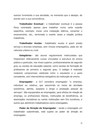75
exercer livremente a sua atividade, no momento que o desejar, de
acordo com a sua conveniência.
Trabalhador Eventual - o trabalhador eventual é a pessoa
física contratada apenas para trabalhar numa certa ocasião
específica, exemplo: trocar uma instalação elétrica, consertar o
encanamento, etc., terminado o evento cessa a relação jurídica
trabalhista.
Trabalhador Avulso - trabalhador avulso é quem presta
serviço a diversas empresas, sem vínculo empregatício, pode ser de
natureza urbana ou rural.
Estagiários - são alunos regularmente matriculados que
freqüentam efetivamente cursos vinculados à estrutura do ensino
público e particular, nos níveis superior, profissionalizante de segundo
grau ou escolas de educação especial, como escolas de formação de
professores de primeiro e segundo grau. 0 estágio é realizado
mediante compromisso celebrado entre o estudante e a parte
concedente, com interveniência obrigatória da instituição de ensino.
Empregador - a CLT considera empregador "a empresa,
individual ou coletiva, que assumindo os riscos da atividade
econômica, admite, assalaria e dirige a prestação pessoal de
serviços". São equiparados ao empregador, para efeitos de relação de
emprego, os profissionais liberais, instituições de beneficência, as
associações recreativas ou outras instituições sem fins lucrativos, e
outros que admitirem trabalhadores como empregados.
Poder de Direção do Empregador - sendo o empregado um
trabalhador subordinado, está sujeito ao poder de direção do
empregador.
 