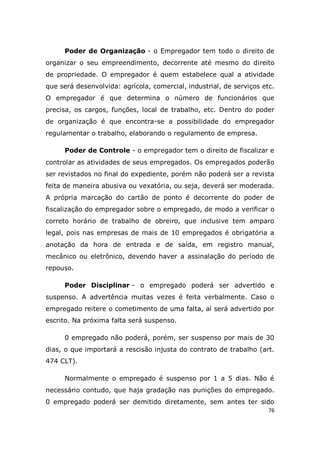 76
Poder de Organização - o Empregador tem todo o direito de
organizar o seu empreendimento, decorrente até mesmo do direito
de propriedade. O empregador é quem estabelece qual a atividade
que será desenvolvida: agrícola, comercial, industrial, de serviços etc.
O empregador é que determina o número de funcionários que
precisa, os cargos, funções, local de trabalho, etc. Dentro do poder
de organização é que encontra-se a possibilidade do empregador
regulamentar o trabalho, elaborando o regulamento de empresa.
Poder de Controle - o empregador tem o direito de fiscalizar e
controlar as atividades de seus empregados. Os empregados poderão
ser revistados no final do expediente, porém não poderá ser a revista
feita de maneira abusiva ou vexatória, ou seja, deverá ser moderada.
A própria marcação do cartão de ponto é decorrente do poder de
fiscalização do empregador sobre o empregado, de modo a verificar o
correto horário de trabalho de obreiro, que inclusive tem amparo
legal, pois nas empresas de mais de 10 empregados é obrigatória a
anotação da hora de entrada e de saída, em registro manual,
mecânico ou eletrônico, devendo haver a assinalação do período de
repouso.
Poder Disciplinar - o empregado poderá ser advertido e
suspenso. A advertência muitas vezes é feita verbalmente. Caso o
empregado reitere o cometimento de uma falta, aí será advertido por
escrito. Na próxima falta será suspenso.
0 empregado não poderá, porém, ser suspenso por mais de 30
dias, o que importará a rescisão injusta do contrato de trabalho (art.
474 CLT).
Normalmente o empregado é suspenso por 1 a 5 dias. Não é
necessário contudo, que haja gradação nas punições do empregado.
0 empregado poderá ser demitido diretamente, sem antes ter sido
 