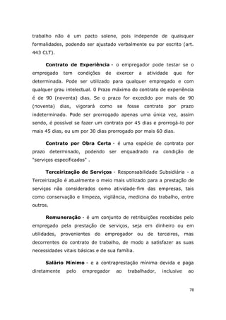 78
trabalho não é um pacto solene, pois independe de quaisquer
formalidades, podendo ser ajustado verbalmente ou por escrito (art.
443 CLT).
Contrato de Experiência - o empregador pode testar se o
empregado tem condições de exercer a atividade que for
determinada. Pode ser utilizado para qualquer empregado e com
qualquer grau intelectual. 0 Prazo máximo do contrato de experiência
é de 90 (noventa) dias. Se o prazo for excedido por mais de 90
(noventa) dias, vigorará como se fosse contrato por prazo
indeterminado. Pode ser prorrogado apenas uma única vez, assim
sendo, é possível se fazer um contrato por 45 dias e prorrogá-lo por
mais 45 dias, ou um por 30 dias prorrogado por mais 60 dias.
Contrato por Obra Certa - é uma espécie de contrato por
prazo determinado, podendo ser enquadrado na condição de
"serviços especificados" .
Terceirização de Serviços - Responsabilidade Subsidiária - a
Terceirização é atualmente o meio mais utilizado para a prestação de
serviços não considerados como atividade-fim das empresas, tais
como conservação e limpeza, vigilância, medicina do trabalho, entre
outros.
Remuneração - é um conjunto de retribuições recebidas pelo
empregado pela prestação de serviços, seja em dinheiro ou em
utilidades, provenientes do empregador ou de terceiros, mas
decorrentes do contrato de trabalho, de modo a satisfazer as suas
necessidades vitais básicas e de sua família.
Salário Mínimo - e a contraprestação mínima devida e paga
diretamente pelo empregador ao trabalhador, inclusive ao
 
