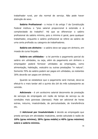 79
trabalhador rural, por dia normal de serviço. Não pode haver
distinção de sexo.
Salário Profissional - o inciso V do artigo 7 da Constituição
Federal instituiu o "piso salarial proporcional à extensão e à
complexidade do trabalho". Há que se diferenciar o salário
profissional do salário mínimo, pois o mínimo é geral, para qualquer
trabalhador, enquanto o salário profissional se refere ao salário de
uma certa profissão ou categoria de trabalhadores.
Salário em dinheiro - o salário deve ser pago em dinheiro, em
moeda de curso forçado.
Salário em utilidades - a lei permite o pagamento parcial do
salário em utilidades, ou seja, além do pagamento em dinheiro o
empregador poderá fornecer utilidades ao empregado, como
alimentação, habitação, vestuário ou outras prestações "in natura".
Somente 70% do salário podem ser pagos em utilidades, os restantes
30% deverão ser pagos em dinheiro.
Quando se estabelece que o pagamento será mensal, deve-se
efetuá-lo o mais tardar até o quinto dia útil do mês subseqüente ao
vencido.
Adicionais - é um acréscimo salarial decorrente da prestação
de serviços do empregado em razão de tempo de serviço ou de
condições mais gravosas (danosas). Pode ser adicional de horas
extras, noturno, insalubridade, de periculosidade, de transferência
etc.
O Adicional por Insalubridade é devido ao empregado que
presta serviços em atividades insalubres, sendo calculado à razão de
10% (grau mínimo), 20% (grau médio) e 40% (grau máximo)
sobre o salário mínimo.
 