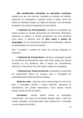 80
São consideradas atividades ou operações insalubres
aquelas que, por sua natureza, condições ou métodos de trabalho,
exponham os empregados a agentes nocivos à saúde, acima dos
limites de tolerância fixados em razão da natureza e da intensidade
do agente e do tempo de exposição aos seus efeitos.
O Adicional de Periculosidade é devido ao empregado que
presta serviços em contato permanente com elementos inflamáveis,
explosivos ou elétrico. 0 contato permanente tem sido entendido
como diário. 0 Adicional será de 30% sobre o salário do
empregado, sem os acréscimos resultantes de gratificação, prêmios
ou participações nos lucros da empresa.
Obs.: É proibido o trabalho do menor em serviços perigosos ou
insalubres.
O Adicional de Transferência é devido ao empregado quando
for transferido provisoriamente para outro local, desde que importe
mudança de sua residência. Não é devido nas transferências
definitivas. 0 Percentual é de 25% sobre o salário do empregado.
O Adicional por Tempo de Serviço é estipulado normalmente
em regulamento interno da empresa, após o empregado ter
completado determinado período de trabalho.
Ajuda de custo - ajuda de custo é parcela paga de uma só vez
para o empregado atender a certas despesas, sobretudo de
transferência. Tem caráter indenizatório, nunca salarial, mesmo
quando excede de 50% do salário.
Comissões - parcela salarial devida ao empregado
comissionista, com base em percentual aplicado sobre o total das
vendas realizadas. A comissão pode mista (salário fixo + comissão)
ou pura (apenas comissão).
 
