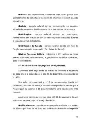 81
Diárias - são importâncias concedidas para cobrir gastos com
deslocamento do trabalhador da sede da empresa e cessam quando
ele retorna.
Gorjeta - parcela salarial devida normalmente ao garçons,
através de percentual devido sobre o total das vendas da empresa.
Gratificação - parcela salarial devida ao empregado,
normalmente em virtude de um trabalho especial executado durante
a jornada normal de trabalho.
Gratificação de função - parcela salarial devida em face da
função exercida pelo empregado (Ex.: Caixa de Banco).
Décimo Terceiro Salário - integram o 13º salário as horas
extras prestadas habitualmente, a gratificação periódica contratual,
pelo seu duodécimo.
0 13º salário deve ser pago em duas parcelas.
A primeira será paga entre os meses de fevereiro e novembro
de cada ano e a segunda até o dia 20 de dezembro, descontando-se
o INSS.
Seu valor corresponderá a 1/12 da remuneração devida em
dezembro, por mês de serviço, do ano correspondente, sendo que a
fração igual ou superior a 15 dias de trabalho será havida como mês
integral.
A primeira parcela deverá ser paga até 30 de novembro do ano
em curso, salvo se paga no ensejo das férias.
Auxílio doença - quando um empregado se afasta por motivo
de doença por mais de 15 dias, seu contrato de trabalho é suspenso
 