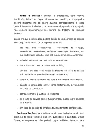 83
Faltas e atrasos - quando o empregado, sem motivo
justificado, faltar ou chegar atrasado ao trabalho, o empregador
poderá descontar-lhe do salário quantia correspondente à falta;
poderá descontar inclusive o repouso semanal, quando o empregado
não cumprir integralmente seu horário de trabalho na semana
anterior.
Casos em que o empregado poderá deixar de comparecer ao serviço
sem prejuízo do salário ou do repouso semanal:
 até dois dias consecutivos - falecimento do cônjuge,
ascendente, descendente, irmão ou pessoa que, declarada, em
sua carteira de trabalho, viva sob sua dependência econômica;
 três dias consecutivos - em caso de casamento;
 cinco dias - em caso de nascimento de filho;
 um dia - em cada doze meses de trabalho em caso de doação
voluntária de sangue devidamente comprovada;
 dois dias, consecutivos ou não - para o fim de se alistar eleitor;
 quando o empregado servir como testemunha, devidamente
arrolada ou convocada;
 comparecimento à Justiça do Trabalho;
 se a falta ao serviço estiver fundamentada na lei sobre acidente
do trabalho;
 em caso de doença do empregado, devidamente comprovada.
Equiparação Salarial - salário igual, para trabalho igual, sem
distinção de sexo; trabalho igual em quantidade e qualidade. Dessa
forma, o empregador não poderá pagar salários distintos para
 