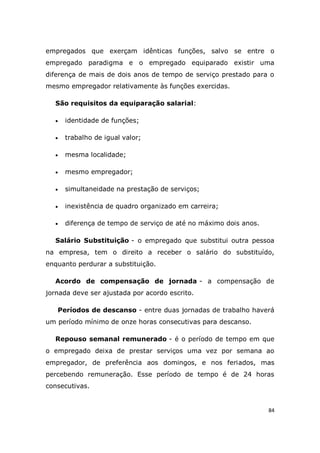 84
empregados que exerçam idênticas funções, salvo se entre o
empregado paradigma e o empregado equiparado existir uma
diferença de mais de dois anos de tempo de serviço prestado para o
mesmo empregador relativamente às funções exercidas.
São requisitos da equiparação salarial:
 identidade de funções;
 trabalho de igual valor;
 mesma localidade;
 mesmo empregador;
 simultaneidade na prestação de serviços;
 inexistência de quadro organizado em carreira;
 diferença de tempo de serviço de até no máximo dois anos.
Salário Substituição - o empregado que substitui outra pessoa
na empresa, tem o direito a receber o salário do substituído,
enquanto perdurar a substituição.
Acordo de compensação de jornada - a compensação de
jornada deve ser ajustada por acordo escrito.
Períodos de descanso - entre duas jornadas de trabalho haverá
um período mínimo de onze horas consecutivas para descanso.
Repouso semanal remunerado - é o período de tempo em que
o empregado deixa de prestar serviços uma vez por semana ao
empregador, de preferência aos domingos, e nos feriados, mas
percebendo remuneração. Esse período de tempo é de 24 horas
consecutivas.
 
