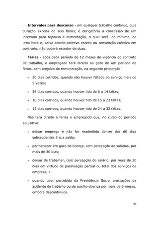 85
Intervalos para descanso - em qualquer trabalho contínuo, cuja
duração exceda de seis horas, é obrigatória a concessão de um
intervalo para repouso e alimentação, o qual será, no mínimo, de
uma hora e, salvo acordo coletivo escrito ou convenção coletiva em
contrário, não poderá exceder de duas.
Férias - após cada período de 12 meses de vigência do contrato
de trabalho, o empregado terá direito ao gozo de um período de
férias, sem prejuízo da remuneração, na seguinte proporção:
 30 dias corridos, quando não houver faltado ao serviço mais de
5 vezes;
 24 dias corridos, quando houver tido de 6 a 14 faltas;
 18 dias corridos, quando houver tido de 15 a 23 faltas;
 12 dias corridos, quando houver tido de 24 a 32 faltas.
Não terá direito a férias o empregado que, no curso do período
aquisitivo:
 deixar emprego e não for readmitido dentre dos 60 dias
subseqüentes à sua saída;
 permanecer em gozo de licença, com percepção de salários, por
mais de 30 dias;
 deixar de trabalhar, com percepção do salário, por mais de 30
dias em virtude de paralisação parcial ou total dos serviços da
empresa, e
 quando tiver percebido da Previdência Social prestações de
acidente de trabalho ou de auxílio-doença por mais de 6 meses,
embora descontínuos.
 