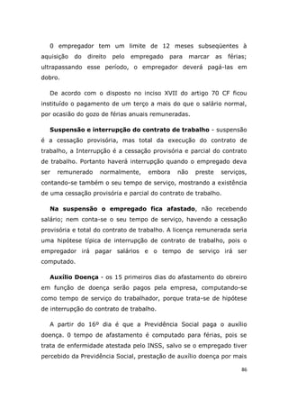 86
0 empregador tem um limite de 12 meses subseqüentes à
aquisição do direito pelo empregado para marcar as férias;
ultrapassando esse período, o empregador deverá pagá-las em
dobro.
De acordo com o disposto no inciso XVII do artigo 70 CF ficou
instituído o pagamento de um terço a mais do que o salário normal,
por ocasião do gozo de férias anuais remuneradas.
Suspensão e interrupção do contrato de trabalho - suspensão
é a cessação provisória, mas total da execução do contrato de
trabalho, a Interrupção é a cessação provisória e parcial do contrato
de trabalho. Portanto haverá interrupção quando o empregado deva
ser remunerado normalmente, embora não preste serviços,
contando-se também o seu tempo de serviço, mostrando a existência
de uma cessação provisória e parcial do contrato de trabalho.
Na suspensão o empregado fica afastado, não recebendo
salário; nem conta-se o seu tempo de serviço, havendo a cessação
provisória e total do contrato de trabalho. A licença remunerada seria
uma hipótese típica de interrupção de contrato de trabalho, pois o
empregador irá pagar salários e o tempo de serviço irá ser
computado.
Auxílio Doença - os 15 primeiros dias do afastamento do obreiro
em função de doença serão pagos pela empresa, computando-se
como tempo de serviço do trabalhador, porque trata-se de hipótese
de interrupção do contrato de trabalho.
A partir do 16º dia é que a Previdência Social paga o auxílio
doença. 0 tempo de afastamento é computado para férias, pois se
trata de enfermidade atestada pelo INSS, salvo se o empregado tiver
percebido da Previdência Social, prestação de auxílio doença por mais
 