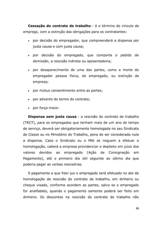 88
Cessação do contrato de trabalho - é o término do vínculo do
emprego, com a extinção das obrigações para os contratantes:
 por decisão do empregador, que compreenderá a dispensa por
justa causa e com justa causa;
 por decisão do empregado, que comporta o pedido de
demissão, a rescisão indireta ou aposentadoria;
 por desaparecimento de uma das partes, como a morte do
empregador pessoa física, do empregado, ou extinção da
empresa;
 por mútuo consentimento entre as partes;
 por advento do termo do contrato;
 por força maior.
Dispensa sem justa causa - a rescisão do contrato de trabalho
(TRCT), para os empregados que tenham mais de um ano de tempo
de serviço, deverá ser obrigatoriamente homologada no seu Sindicato
de Classe ou no Ministério do Trabalho, pena de ser considerada nula
a dispensa. Caso o Sindicato ou o Mtb se neguem a efetuar a
homologação, caberá a empresa providenciar o depósito em juízo dos
valores devidos ao empregado (Ação de Consignação em
Pagamento), até o primeiro dia útil seguinte ao último dia que
poderia pagar as verbas rescisórias.
0 pagamento a que fizer jus o empregado será efetuado no ato da
homologação da rescisão do contrato de trabalho, em dinheiro ou
cheque visado, conforme acordem as partes, salvo se o empregado
for analfabeto, quando o pagamento somente poderá ser feito em
dinheiro. Os descontos na rescisão do contrato de trabalho não
 