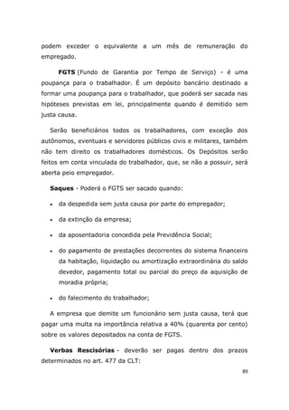 89
podem exceder o equivalente a um mês de remuneração do
empregado.
FGTS (Fundo de Garantia por Tempo de Serviço) - é uma
poupança para o trabalhador. É um depósito bancário destinado a
formar uma poupança para o trabalhador, que poderá ser sacada nas
hipóteses previstas em lei, principalmente quando é demitido sem
justa causa.
Serão beneficiários todos os trabalhadores, com exceção dos
autônomos, eventuais e servidores públicos civis e militares, também
não tem direito os trabalhadores domésticos. Os Depósitos serão
feitos em conta vinculada do trabalhador, que, se não a possuir, será
aberta peio empregador.
Saques - Poderá o FGTS ser sacado quando:
 da despedida sem justa causa por parte do empregador;
 da extinção da empresa;
 da aposentadoria concedida pela Previdência Social;
 do pagamento de prestações decorrentes do sistema financeiro
da habitação, liquidação ou amortização extraordinária do saldo
devedor, pagamento total ou parcial do preço da aquisição de
moradia própria;
 do falecimento do trabalhador;
A empresa que demite um funcionário sem justa causa, terá que
pagar uma multa na importância relativa a 40% (quarenta por cento)
sobre os valores depositados na conta de FGTS.
Verbas Rescisórias - deverão ser pagas dentro dos prazos
determinados no art. 477 da CLT:
 