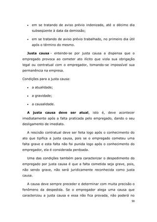 90
 em se tratando de aviso prévio indenizado, até o décimo dia
subseqüente à data da demissão;
 em se tratando de aviso prévio trabalhado, no primeiro dia útil
após o término do mesmo.
Justa causa - entende-se por justa causa a dispensa que o
empregado provoca ao cometer ato ilícito que viola sua obrigação
legal ou contratual com o empregador, tomando-se impossível sua
permanência na empresa.
Condições para a justa causa:
 a atualidade;
 a gravidade;
 a causalidade.
A justa causa deve ser atual, isto é, deve acontecer
imediatamente após a falta praticada pelo empregado, dando o seu
desligamento de imediato.
A rescisão contratual deve ser feita logo após o conhecimento do
ato que tipifica a justa causa, pois se o empregado cometeu uma
falta grave e esta falta não foi punida logo após o conhecimento do
empregador, ela é considerada perdoada.
Uma das condições também para caracterizar o despedimento do
empregado por justa causa é que a falta cometida seja grave, pois,
não sendo grave, não será juridicamente reconhecida como justa
causa.
A causa deve sempre preceder e determinar com muita precisão o
fenômeno da despedida. Se o empregador alega uma causa que
caracterizou a justa causa e essa não fica provada, não poderá no
 