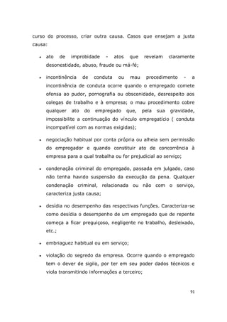 91
curso do processo, criar outra causa. Casos que ensejam a justa
causa:
 ato de improbidade - atos que revelam claramente
desonestidade, abuso, fraude ou má-fé;
 incontinência de conduta ou mau procedimento - a
incontinência de conduta ocorre quando o empregado comete
ofensa ao pudor, pornografia ou obscenidade, desrespeito aos
colegas de trabalho e à empresa; o mau procedimento cobre
qualquer ato do empregado que, pela sua gravidade,
impossibilite a continuação do vínculo empregatício ( conduta
incompatível com as normas exigidas);
 negociação habitual por conta própria ou alheia sem permissão
do empregador e quando constituir ato de concorrência à
empresa para a qual trabalha ou for prejudicial ao serviço;
 condenação criminal do empregado, passada em julgado, caso
não tenha havido suspensão da execução da pena. Qualquer
condenação criminal, relacionada ou não com o serviço,
caracteriza justa causa;
 desídia no desempenho das respectivas funções. Caracteriza-se
como desídia o desempenho de um empregado que de repente
começa a ficar preguiçoso, negligente no trabalho, desleixado,
etc.;
 embriaguez habitual ou em serviço;
 violação do segredo da empresa. Ocorre quando o empregado
tem o dever de sigilo, por ter em seu poder dados técnicos e
viola transmitindo informações a terceiro;
 