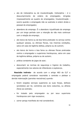 92
 ato de indisciplina ou de insubordinação. Indisciplina - é o
descumprimento de ordens do empregador, dirigidas
impessoalmente ao quadro de empregados; Insubordinação -
ocorre quando o empregado não se submete à ordem direta e
pessoal do empregador;
 abandono de emprego. É o abandono injustificado do emprego
por um longo período com a intenção de não mais continuar
com a relação de emprego;
 ato lesivo da honra ou da boa fama praticado no serviço contra
qualquer pessoa, ou ofensas físicas, nas mesmas condições,
salvo em caso de legítima defesa, própria ou de outrem;
 ato lesivo de honra e boa fama ou ofensas físicas praticadas
contra o empregador e superiores hierárquicos, salvo em caso
de legítima defesa, própria ou de outrem;
 prática constante de jogos de azar;
 descumprir as normas de segurança e higiene do trabalho,
especialmente nos setores de inflamáveis e explosivos.
Rescisão indireta - de acordo com o artigo 483 da CLT o
empregado poderá considerar rescindido o contrato e pleitear a
devida indenização (parcelas rescisórias) quando:
 forem exigidos serviços superiores as suas forças, defesos
(proibidos) por lei, contrários aos bons costumes, ou alheios
(fora) ao contrato;
 for tratado pelo empregador ou por seus superiores
hierárquicos com rigor excessivo;
 correr perigo manifesto de mal considerável;
 