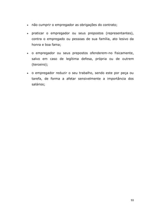 93
 não cumprir o empregador as obrigações do contrato;
 praticar o empregador ou seus prepostos (representantes),
contra o empregado ou pessoas de sua família, ato lesivo da
honra e boa fama;
 o empregador ou seus prepostos ofenderem-no fisicamente,
salvo em caso de legítima defesa, própria ou de outrem
(terceiro);
 o empregador reduzir o seu trabalho, sendo este por peça ou
tarefa, de forma a afetar sensivelmente a importância dos
salários;
 