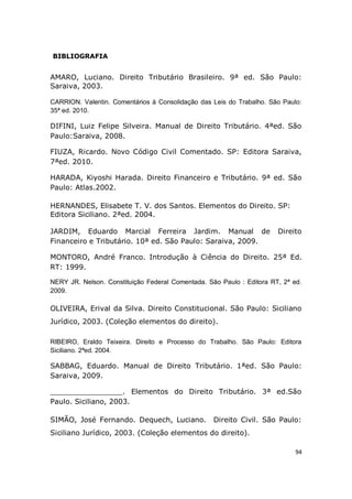 94
BIBLIOGRAFIA
AMARO, Luciano. Direito Tributário Brasileiro. 9ª ed. São Paulo:
Saraiva, 2003.
CARRION. Valentin. Comentários à Consolidação das Leis do Trabalho. São Paulo:
35ª ed. 2010.
DIFINI, Luiz Felipe Silveira. Manual de Direito Tributário. 4ªed. São
Paulo:Saraiva, 2008.
FIUZA, Ricardo. Novo Código Civil Comentado. SP: Editora Saraiva,
7ªed. 2010.
HARADA, Kiyoshi Harada. Direito Financeiro e Tributário. 9ª ed. São
Paulo: Atlas.2002.
HERNANDES, Elisabete T. V. dos Santos. Elementos do Direito. SP:
Editora Siciliano. 2ªed. 2004.
JARDIM, Eduardo Marcial Ferreira Jardim. Manual de Direito
Financeiro e Tributário. 10ª ed. São Paulo: Saraiva, 2009.
MONTORO, André Franco. Introdução à Ciência do Direito. 25ª Ed.
RT: 1999.
NERY JR. Nelson. Constituição Federal Comentada. São Paulo : Editora RT, 2ª ed.
2009.
OLIVEIRA, Erival da Silva. Direito Constitucional. São Paulo: Siciliano
Jurídico, 2003. (Coleção elementos do direito).
RIBEIRO, Eraldo Teixeira. Direito e Processo do Trabalho. São Paulo: Editora
Siciliano. 2ªed. 2004.
SABBAG, Eduardo. Manual de Direito Tributário. 1ªed. São Paulo:
Saraiva, 2009.
________________. Elementos do Direito Tributário. 3ª ed.São
Paulo. Siciliano, 2003.
SIMÃO, José Fernando. Dequech, Luciano. Direito Civil. São Paulo:
Siciliano Jurídico, 2003. (Coleção elementos do direito).
 