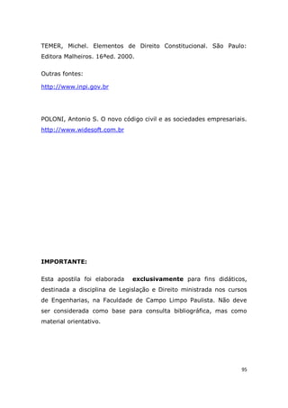 95
TEMER, Michel. Elementos de Direito Constitucional. São Paulo:
Editora Malheiros. 16ªed. 2000.
Outras fontes:
http://www.inpi.gov.br
POLONI, Antonio S. O novo código civil e as sociedades empresariais.
http://www.widesoft.com.br
IMPORTANTE:
Esta apostila foi elaborada exclusivamente para fins didáticos,
destinada a disciplina de Legislação e Direito ministrada nos cursos
de Engenharias, na Faculdade de Campo Limpo Paulista. Não deve
ser considerada como base para consulta bibliográfica, mas como
material orientativo.
 