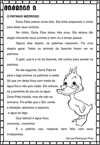 LEITURA 5
O PATINHO MEDROSO
Dona Pata estava muito feliz. Ela tinha preparado o ninho
para botar seus ovinhos.
No ninho, Dona Pata botou três ovos. Ela estava tão
alegre chocando seus ovinhos e nem viu o tempo passar.
Alguns dias depois, os patinhos nasceram. Foi uma
alegria geral. Todos os animais da fazenda foram ver os
patinhos.
O galo, que é o rei da fazenda, até cantou para saudar os
patinhos.
No dia seguinte, Dona Pata foi
para o lago ensinar os patinhos a nadar.
Só que um deles ficou com medo da
água fria e não quis nadar. Ele colocou
só a pontinha do seu pé na água.
Dona Pata insistia, mas ele não se
animava. Foi então que o Sol, vendo
a situação, apareceu e aqueceu
a água do lago.
Que delícia! A água ficou
morninha...morninha!
E o patinho saiu nadando bem feliz com seus
irmãozinhos.
Gerusa Rodrigues Pinto
www.criarrecriarensinar.com
 