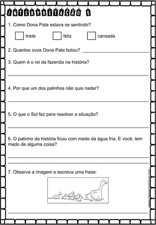 INTERPRETAÇÃO 5
1. Como Dona Pata estava se sentindo?
triste feliz cansada
2. Quantos ovos Dona Pata botou? __________________________
3. Quem é o rei da fazenda na história?
_______________________________________________________
4. Por que um dos patinhos não quis nadar?
_______________________________________________________
5. O que o Sol fez para resolver a situação?
_______________________________________________________
6. O patinho da história ficou com medo da água fria. E você, tem
medo de alguma coisa?
_______________________________________________________
_______________________________________________________
7. Observe a imagem e escreva uma frase:
_______________________________________________________
www.criarrecriarensinar.com
 
