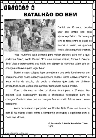 LEITURA 6
“Nos reunimos toda semana para visitar creches para ver o que
podemos fazer”, conta Daniel. “Em uma dessas visitas, fomos à Creche
Bela Vista e percebemos que havia um espaço de concreto vazio que as
crianças utilizavam para jogar bola.”
Daniel e seus colegas logo perceberam que seria ideal montar um
parquinho onde essas crianças pudessem brincar. Como estava próximo a
festa junina da escola, ele pediu a diretora que parte do dinheiro
arrecadado, fosse usado para comprar brinquedos para a creche.
Com o dinheiro na mão, os alunos foram para a 2ª etapa. Na
internet, eles pesquisaram preços e brinquedos adequados para as
crianças. Daniel contou que as crianças ficaram muito felizes com o novo
parquinho.
Além de instalar o parquinho na Creche Bela Vista, sua turma do
bem já fez outras ações, como a campanha de roupas e agasalhos para a
Casa dos Idosos.
Daniel, de 13 anos, decidiu
usar seu tempo livre para
ajudar o próximo. Na hora que
tem de folga entre as aulas de
futebol e violão, às quartas-
feiras, visita algumas creches.
BATALHÃO DO BEM
www.criarrecriarensinar.com
 