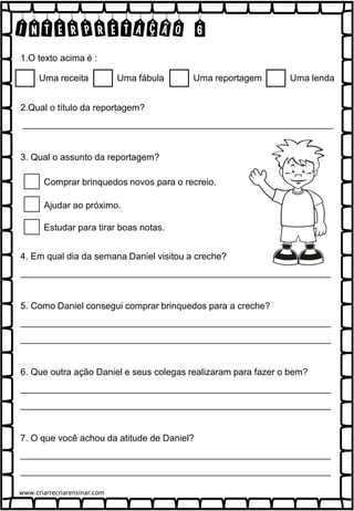 INTERPRETAÇÃO 6
1.O texto acima é :
2.Qual o título da reportagem?
_____________________________________________________________
3. Qual o assunto da reportagem?
4. Em qual dia da semana Daniel visitou a creche?
_____________________________________________________________
5. Como Daniel consegui comprar brinquedos para a creche?
_____________________________________________________________
_____________________________________________________________
6. Que outra ação Daniel e seus colegas realizaram para fazer o bem?
_____________________________________________________________
_____________________________________________________________
7. O que você achou da atitude de Daniel?
_____________________________________________________________
_____________________________________________________________
Comprar brinquedos novos para o recreio.
Ajudar ao próximo.
Estudar para tirar boas notas.
Uma receita Uma fábula Uma reportagem Uma lenda
www.criarrecriarensinar.com
 