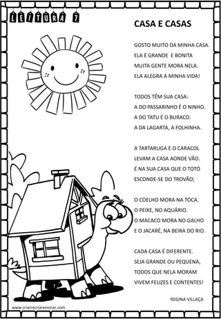 LEITURA 7
GOSTO MUITO DA MINHA CASA.
ELA É GRANDE E BONITA
MUITA GENTE MORA NELA.
ELA ALEGRA A MINHA VIDA!
TODOS TÊM SUA CASA:
A DO PASSARINHO É O NINHO.
A DO TATU É O BURACO.
A DA LAGARTA, A FOLHINHA.
A TARTARUGA E O CARACOL
LEVAM A CASA AONDE VÃO.
É NA SUA CASA QUE O TOTÓ
ESCONDE-SE DO TROVÃO;
O COELHO MORA NA TOCA.
O PEIXE, NO AQUÁRIO.
O MACACO MORA NO GALHO
E O JACARÉ, NA BEIRA DO RIO.
CADA CASA É DIFERENTE.
SEJA GRANDE OU PEQUENA,
TODOS QUE NELA MORAM
VIVEM FELIZES E CONTENTES!
CASA E CASAS
REGINA VILLAÇA
www.criarrecriarensinar.com
 