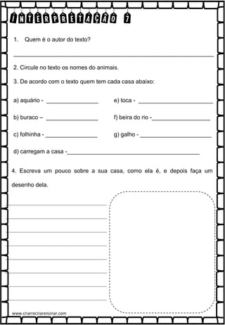 INTERPRETAÇÃO 7
1. Quem é o autor do texto?
______________________________________________________________
2. Circule no texto os nomes do animais.
3. De acordo com o texto quem tem cada casa abaixo:
a) aquário - ________________
b) buraco – ________________
c) folhinha - ________________
d) carregam a casa -_________________________________________
e) toca - _______________________
f) beira do rio -__________________
g) galho - ______________________
4. Escreva um pouco sobre a sua casa, como ela é, e depois faça um
desenho dela.
www.criarrecriarensinar.com
 