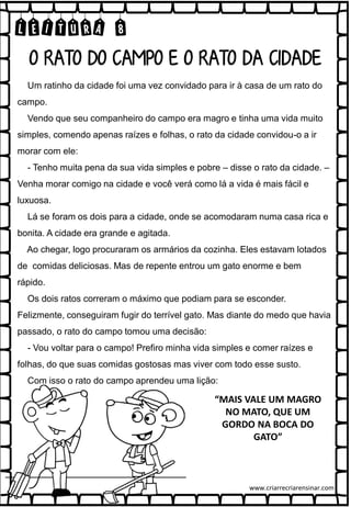 LEITURA 8
Um ratinho da cidade foi uma vez convidado para ir à casa de um rato do
campo.
Vendo que seu companheiro do campo era magro e tinha uma vida muito
simples, comendo apenas raízes e folhas, o rato da cidade convidou-o a ir
morar com ele:
- Tenho muita pena da sua vida simples e pobre – disse o rato da cidade. –
Venha morar comigo na cidade e você verá como lá a vida é mais fácil e
luxuosa.
Lá se foram os dois para a cidade, onde se acomodaram numa casa rica e
bonita. A cidade era grande e agitada.
Ao chegar, logo procuraram os armários da cozinha. Eles estavam lotados
de comidas deliciosas. Mas de repente entrou um gato enorme e bem
rápido.
Os dois ratos correram o máximo que podiam para se esconder.
Felizmente, conseguiram fugir do terrível gato. Mas diante do medo que havia
passado, o rato do campo tomou uma decisão:
- Vou voltar para o campo! Prefiro minha vida simples e comer raízes e
folhas, do que suas comidas gostosas mas viver com todo esse susto.
Com isso o rato do campo aprendeu uma lição:
O RATO DO CAMPO E O RATO DA CIDADE
“MAIS VALE UM MAGRO
NO MATO, QUE UM
GORDO NA BOCA DO
GATO”
www.criarrecriarensinar.com
 