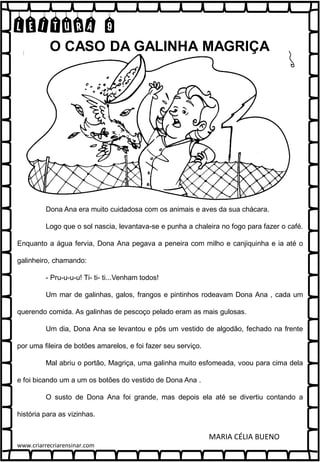 LEITURA 9
Dona Ana era muito cuidadosa com os animais e aves da sua chácara.
Logo que o sol nascia, levantava-se e punha a chaleira no fogo para fazer o café.
Enquanto a água fervia, Dona Ana pegava a peneira com milho e canjiquinha e ia até o
galinheiro, chamando:
- Pru-u-u-u! Ti- ti- ti...Venham todos!
Um mar de galinhas, galos, frangos e pintinhos rodeavam Dona Ana , cada um
querendo comida. As galinhas de pescoço pelado eram as mais gulosas.
Um dia, Dona Ana se levantou e pôs um vestido de algodão, fechado na frente
por uma fileira de botões amarelos, e foi fazer seu serviço.
Mal abriu o portão, Magriça, uma galinha muito esfomeada, voou para cima dela
e foi bicando um a um os botões do vestido de Dona Ana .
O susto de Dona Ana foi grande, mas depois ela até se divertiu contando a
história para as vizinhas.
MARIA CÉLIA BUENO
O CASO DA GALINHA MAGRIÇA
www.criarrecriarensinar.com
 