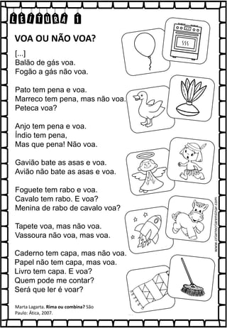 LEITURA 1
[...]
Balão de gás voa.
Fogão a gás não voa.
Pato tem pena e voa.
Marreco tem pena, mas não voa.
Peteca voa?
Anjo tem pena e voa.
Índio tem pena,
Mas que pena! Não voa.
Gavião bate as asas e voa.
Avião não bate as asas e voa.
Foguete tem rabo e voa.
Cavalo tem rabo. E voa?
Menina de rabo de cavalo voa?
Tapete voa, mas não voa.
Vassoura não voa, mas voa.
Marta Lagarta. Rima ou combina? São
Paulo: Ática, 2007.
VOA OU NÃO VOA?
Caderno tem capa, mas não voa.
Papel não tem capa, mas voa.
Livro tem capa. E voa?
Quem pode me contar?
Será que ler é voar?
www.criarrecriarensinar.com
 