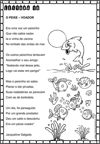 LEITURA 10
O PEIXE – VOADOR
Era uma vez um peixinho
Que não sabia nadar.
Ia e vinha de carona
No embalo das ondas do mar.
Os outros peixinhos tentavam
Aconselhar o seu amigo:
“Nadando mal desse jeito,
Logo vai estar em perigo!”
Mas o peixinho só sabia
Planar e dar piruetas.
Suas nadadeiras se pareciam
Com as de borboleta.
Um dia, foi perseguido
Por um grande predador.
Deu um salto e descobriu:
Era um peixe-voador”
Jacqueline Salgado
www.criarrecriarensinar.com
 