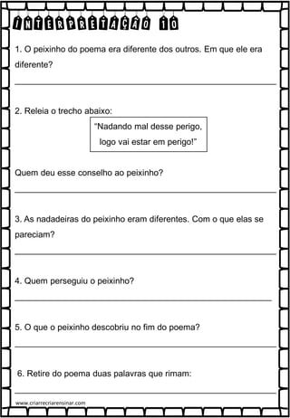 INTERPRETAÇÃO 10
1. O peixinho do poema era diferente dos outros. Em que ele era
diferente?
_______________________________________________________
2. Releia o trecho abaixo:
“Nadando mal desse perigo,
logo vai estar em perigo!”
Quem deu esse conselho ao peixinho?
_______________________________________________________
3. As nadadeiras do peixinho eram diferentes. Com o que elas se
pareciam?
_______________________________________________________
4. Quem perseguiu o peixinho?
______________________________________________________
5. O que o peixinho descobriu no fim do poema?
_______________________________________________________
6. Retire do poema duas palavras que rimam:
_______________________________________________________
www.criarrecriarensinar.com
 