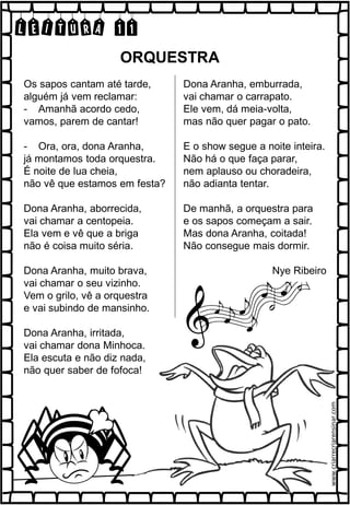 LEITURA 11
Os sapos cantam até tarde,
alguém já vem reclamar:
- Amanhã acordo cedo,
vamos, parem de cantar!
- Ora, ora, dona Aranha,
já montamos toda orquestra.
É noite de lua cheia,
não vê que estamos em festa?
Dona Aranha, aborrecida,
vai chamar a centopeia.
Ela vem e vê que a briga
não é coisa muito séria.
Dona Aranha, muito brava,
vai chamar o seu vizinho.
Vem o grilo, vê a orquestra
e vai subindo de mansinho.
Dona Aranha, irritada,
vai chamar dona Minhoca.
Ela escuta e não diz nada,
não quer saber de fofoca!
Dona Aranha, emburrada,
vai chamar o carrapato.
Ele vem, dá meia-volta,
mas não quer pagar o pato.
E o show segue a noite inteira.
Não há o que faça parar,
nem aplauso ou choradeira,
não adianta tentar.
De manhã, a orquestra para
e os sapos começam a sair.
Mas dona Aranha, coitada!
Não consegue mais dormir.
Nye Ribeiro
ORQUESTRA
www.criarrecriarensinar.com
 