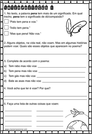 INTERPRETAÇÃO 1
1. No texto, a palavra pena tem mais de um significado. Em qual
trecho, pena tem o significado de dó/compaixão?
“Pato tem pena e voa.”
“Índio tem pena.”
“Mas que pena! Não voa.”
2. Alguns objetos, na vida real, não voam. Mas em algumas histórias
podem voar. Quais são esses objetos que aparecem no poema?
_______________________________________________________
3. Complete de acordo com o poema:
a) Tem rabo mas não voa: ________________________________
b) Tem pena mas não voa: _______________________________
c) Tem gás mas não voa: ________________________________
d) Bate as asas mas não voa: _____________________________
4. Você acha que ler é voar? Por que?
_______________________________________________________
_______________________________________________________
5. Faça uma lista de outras coisas que voam:
www.criarrecriarensinar.com
 