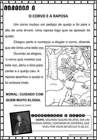 LEITURA 2
Um corvo roubou um pedaço de queijo e foi para o
alto de uma árvore. Uma raposa logo quis se apossar do
queijo.
Chegou perto e começou a elogiar o corvo, dizendo
que ele tinha uma bela voz.
Ouvindo os elogios,
o corvo quis mostrar sua
bela voz, abriu o bico para
cantar e o queijo caiu. A
raposa apanhou o queijo e
foi embora rindo.
MORAL: CUIDADO COM
QUEM MUITO ELOGIA.
FÁBULAS DE ESOPO
O CORVO E A RAPOSA
E ESOPO, SEGUNDO ALGUNS RELATOS, ERA UM
ESCRAVO GREGO, CONTADOR DE HISTÓRIAS, QUE
VIVEU POR VOLTA DO SÉCULO VI (6) A.C.
CONHECENDO O AUTOR
www.criarrecriarensinar.com
 