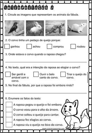 INTERPRETAÇÃO 2
1. Circule as imagens que representam os animais da fábula.
2. O corvo tinha um pedaço de queijo porque:
ganhou achou comprou roubou
3. Onde estava o corvo quando a raposa chegou?
______________________________________________________
4. No texto, qual era a intenção da raposa ao elogiar o corvo?
Ser gentil e
amável com o
corvo.
Ouvir o belo
canto do corvo.
Tirar o queijo do
corvo.
5. No final da fábula, por que a raposa foi embora rindo?
______________________________________________________
6. Enumere os fatos do texto:
A raposa pegou o queijo e foi embora.
O corvo voou para o alto da árvore.
O corvo soltou o queijo para cantar.
A raposa fez elogios ao corvo.
A raposa viu o queijo no bico do corvo.
www.criarrecriarensinar.com
 