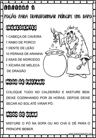 LEITURA 3
1 CABEÇA DE CAVEIRA
1 RABO DE PORCO
1 DENTE DE LEÃO
10 PERNAS DE ARANHA
2 ASAS DE MORCEGO
1 XÍCARA DE MELECA
DE DRAGÃO
INGREDIENTES
MODO DE PREPARO
MODO DE USAR
COLOQUE TUDO NO CALDEIRÃO E MISTURE BEM.
DEIXE COZINHANDO POR 28 HORAS. DEPOIS DEIXE
SECAR AO SOL ATÉ VIRAR PÓ.
MISTURE O PÓ NA SOPA OU NO CHÁ E DÊ PARA O
PRÍNCIPE BEBER.
www.criarrecriarensinar.com
 